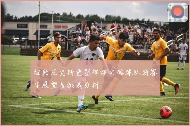 纽约尼克斯重塑辉煌之路球队新赛季展望与挑战分析