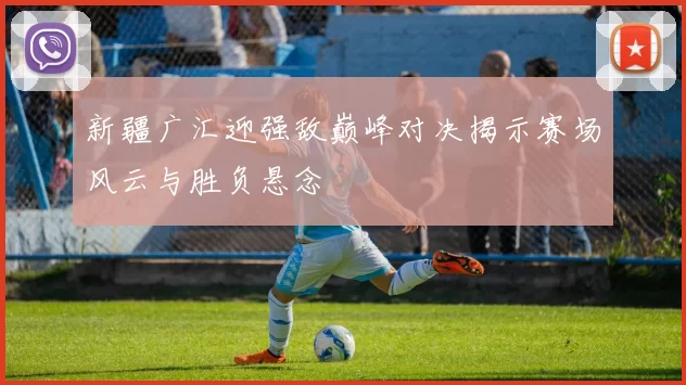 新疆广汇迎强敌巅峰对决揭示赛场风云与胜负悬念