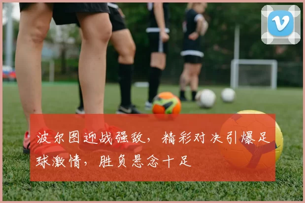 波尔图迎战强敌，精彩对决引爆足球激情，胜负悬念十足