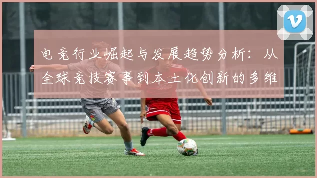 电竞行业崛起与发展趋势分析：从全球竞技赛事到本土化创新的多维度探讨