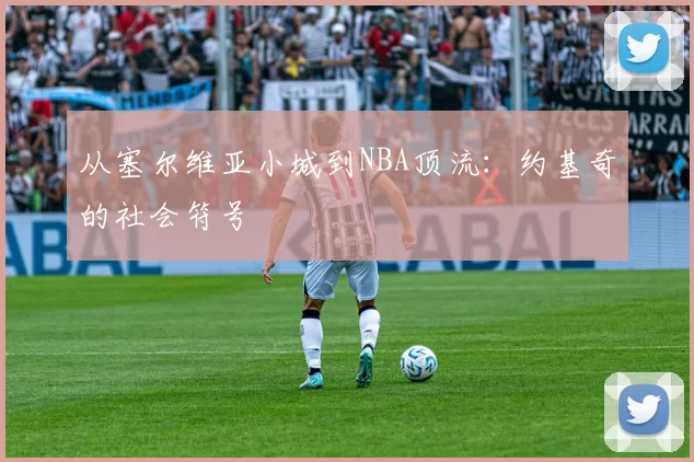 从塞尔维亚小城到NBA顶流：约基奇的社会符号