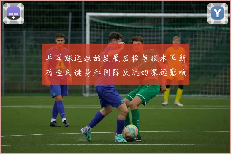 乒乓球运动的发展历程与技术革新对全民健身和国际交流的深远影响