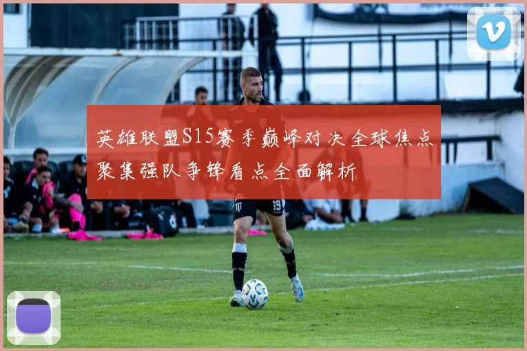 英雄联盟S15赛季巅峰对决全球焦点聚集强队争锋看点全面解析