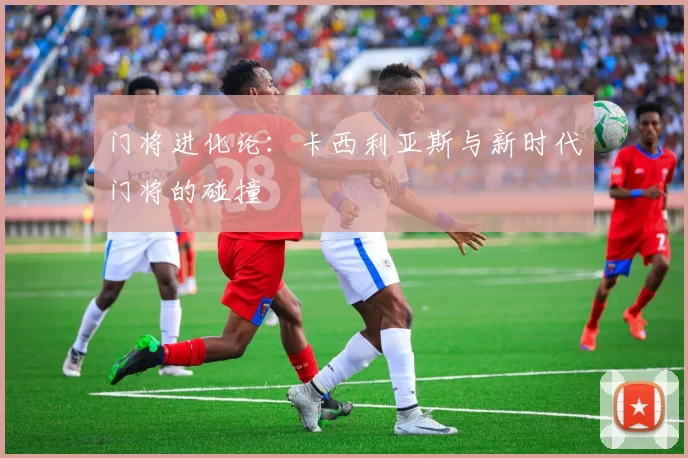 门将进化论：卡西利亚斯与新时代门将的碰撞