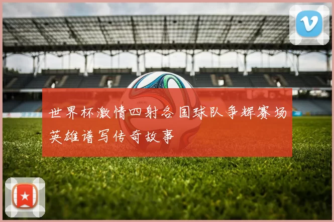 世界杯激情四射各国球队争辉赛场英雄谱写传奇故事