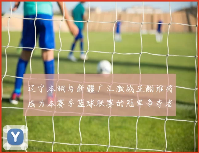 辽宁本钢与新疆广汇激战正酣谁将成为本赛季篮球联赛的冠军争夺者