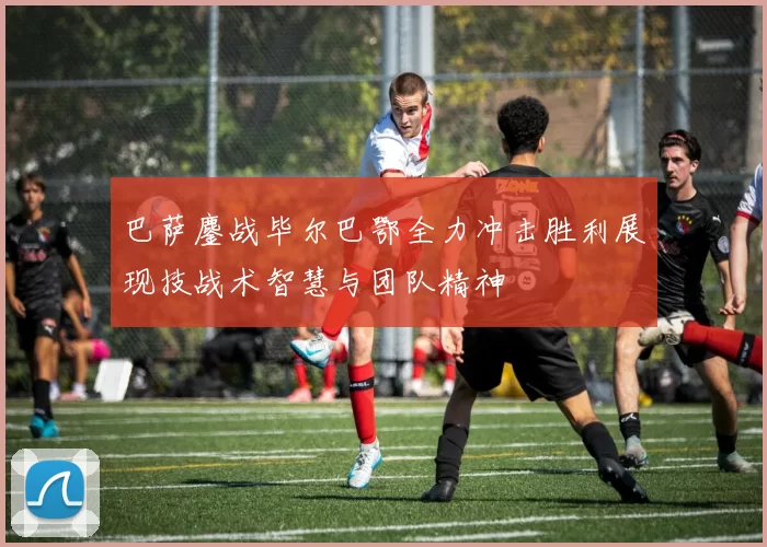 巴萨鏖战毕尔巴鄂全力冲击胜利展现技战术智慧与团队精神