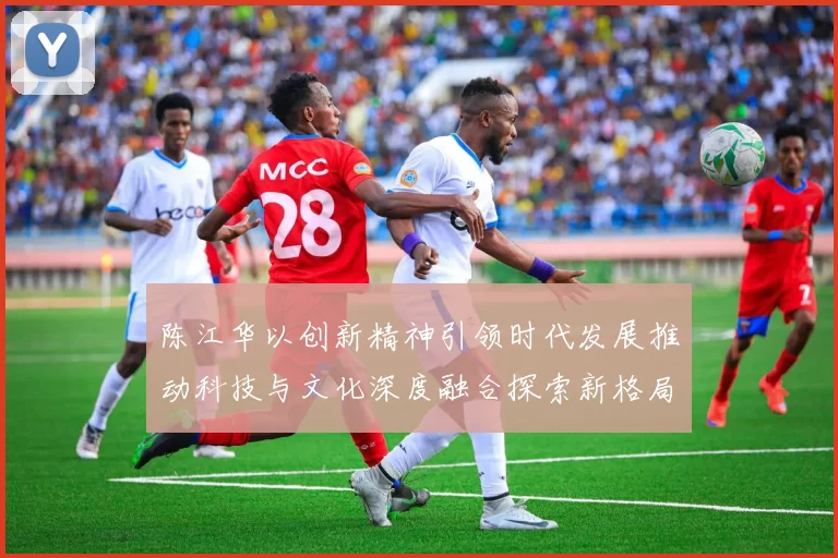 陈江华以创新精神引领时代发展推动科技与文化深度融合探索新格局