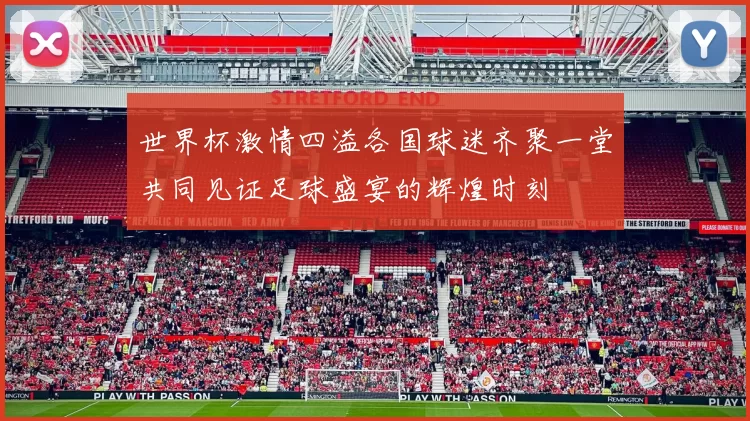 世界杯激情四溢各国球迷齐聚一堂共同见证足球盛宴的辉煌时刻