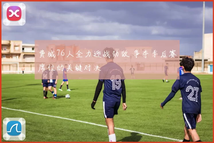 费城76人全力迎战劲敌 争夺季后赛席位的关键对决