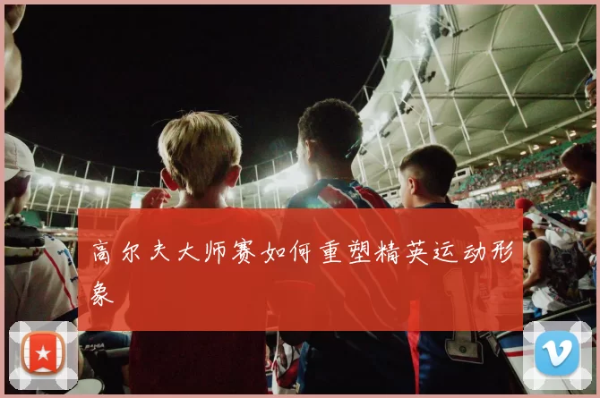 高尔夫大师赛如何重塑精英运动形象
