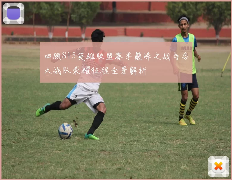 回顾S15英雄联盟赛季巅峰之战与各大战队荣耀征程全景解析