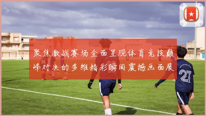 聚焦激战赛场全面呈现体育竞技巅峰对决的多维精彩瞬间震撼画面展