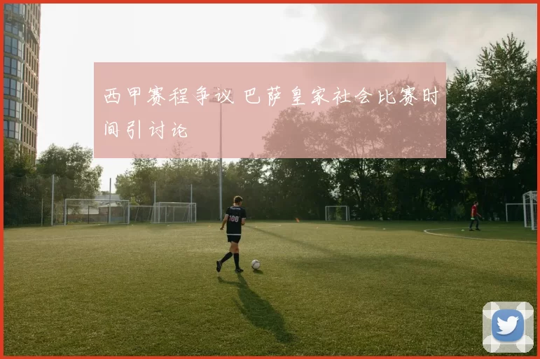 西甲赛程争议 巴萨皇家社会比赛时间引讨论