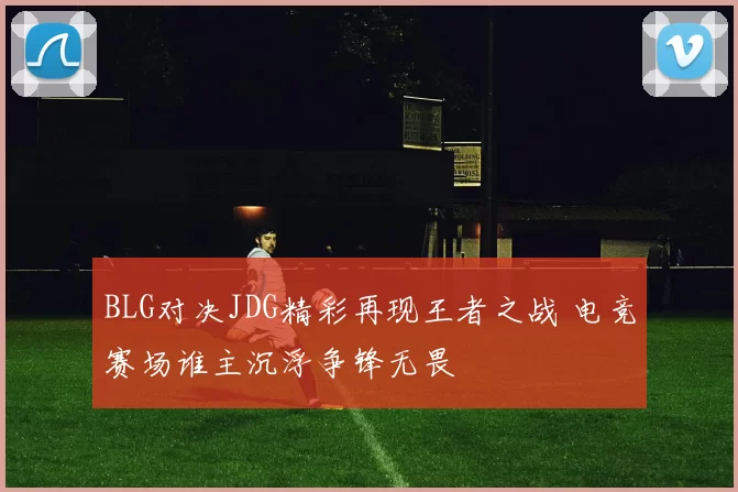 BLG对决JDG精彩再现王者之战 电竞赛场谁主沉浮争锋无畏